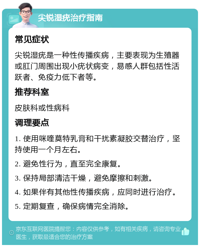 尖锐湿疣治疗指南 常见症状 尖锐湿疣是一种性传播疾病，主要表现为生殖器或肛门周围出现小疣状病变，易感人群包括性活跃者、免疫力低下者等。 推荐科室 皮肤科或性病科 调理要点 1. 使用咪喹莫特乳膏和干扰素凝胶交替治疗，坚持使用一个月左右。 2. 避免性行为，直至完全康复。 3. 保持局部清洁干燥，避免摩擦和刺激。 4. 如果伴有其他性传播疾病，应同时进行治疗。 5. 定期复查，确保病情完全消除。