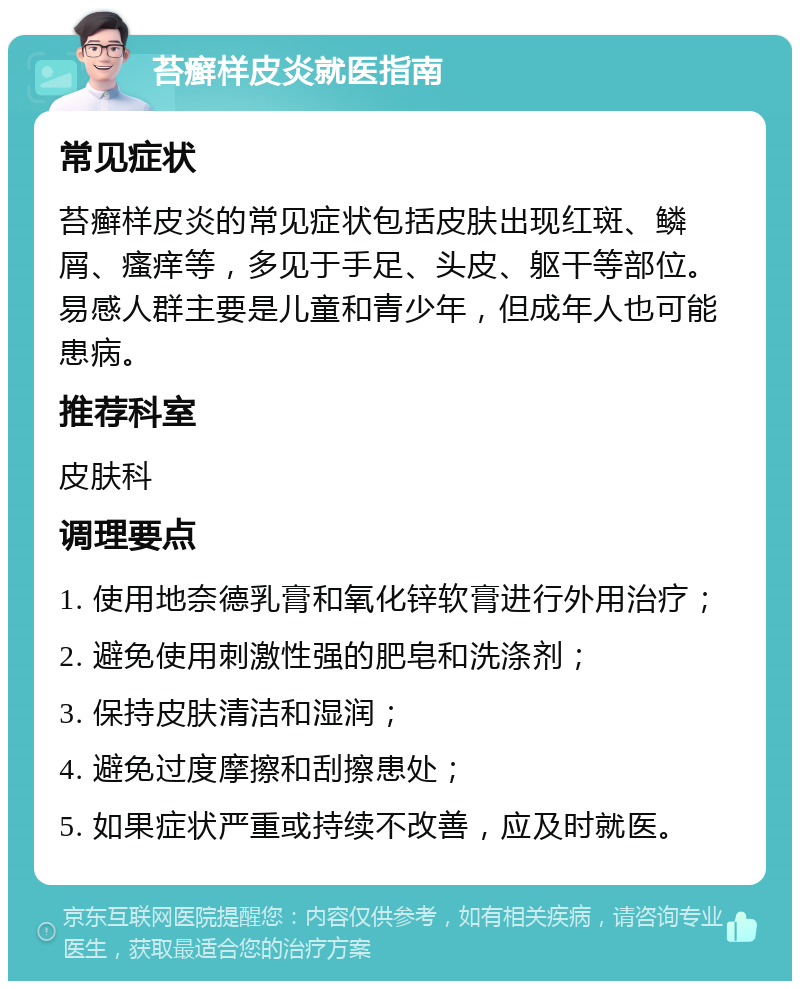 苔癣样皮炎就医指南 常见症状 苔癣样皮炎的常见症状包括皮肤出现红斑、鳞屑、瘙痒等，多见于手足、头皮、躯干等部位。易感人群主要是儿童和青少年，但成年人也可能患病。 推荐科室 皮肤科 调理要点 1. 使用地奈德乳膏和氧化锌软膏进行外用治疗； 2. 避免使用刺激性强的肥皂和洗涤剂； 3. 保持皮肤清洁和湿润； 4. 避免过度摩擦和刮擦患处； 5. 如果症状严重或持续不改善，应及时就医。