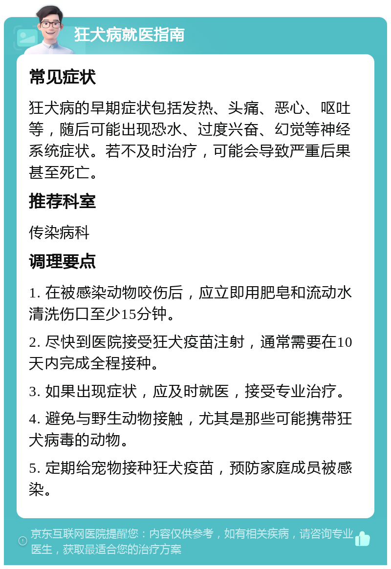 狂犬病就医指南 常见症状 狂犬病的早期症状包括发热、头痛、恶心、呕吐等，随后可能出现恐水、过度兴奋、幻觉等神经系统症状。若不及时治疗，可能会导致严重后果甚至死亡。 推荐科室 传染病科 调理要点 1. 在被感染动物咬伤后，应立即用肥皂和流动水清洗伤口至少15分钟。 2. 尽快到医院接受狂犬疫苗注射，通常需要在10天内完成全程接种。 3. 如果出现症状，应及时就医，接受专业治疗。 4. 避免与野生动物接触，尤其是那些可能携带狂犬病毒的动物。 5. 定期给宠物接种狂犬疫苗，预防家庭成员被感染。