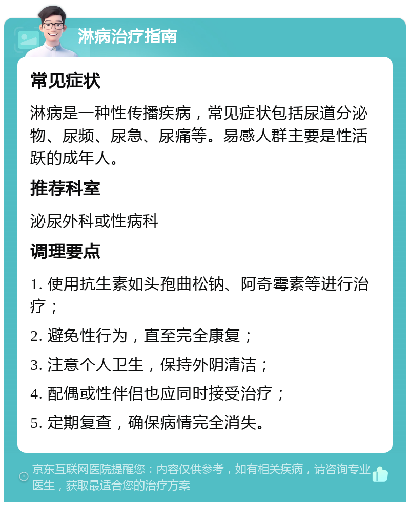 淋病治疗指南 常见症状 淋病是一种性传播疾病，常见症状包括尿道分泌物、尿频、尿急、尿痛等。易感人群主要是性活跃的成年人。 推荐科室 泌尿外科或性病科 调理要点 1. 使用抗生素如头孢曲松钠、阿奇霉素等进行治疗； 2. 避免性行为，直至完全康复； 3. 注意个人卫生，保持外阴清洁； 4. 配偶或性伴侣也应同时接受治疗； 5. 定期复查，确保病情完全消失。