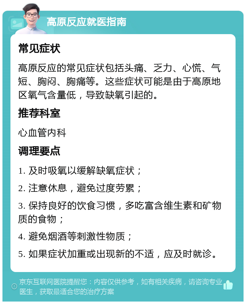 高原反应就医指南 常见症状 高原反应的常见症状包括头痛、乏力、心慌、气短、胸闷、胸痛等。这些症状可能是由于高原地区氧气含量低，导致缺氧引起的。 推荐科室 心血管内科 调理要点 1. 及时吸氧以缓解缺氧症状； 2. 注意休息，避免过度劳累； 3. 保持良好的饮食习惯，多吃富含维生素和矿物质的食物； 4. 避免烟酒等刺激性物质； 5. 如果症状加重或出现新的不适，应及时就诊。