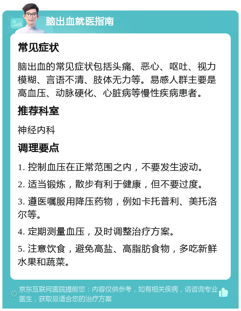 脑出血就医指南 常见症状 脑出血的常见症状包括头痛、恶心、呕吐、视力模糊、言语不清、肢体无力等。易感人群主要是高血压、动脉硬化、心脏病等慢性疾病患者。 推荐科室 神经内科 调理要点 1. 控制血压在正常范围之内，不要发生波动。 2. 适当锻炼，散步有利于健康，但不要过度。 3. 遵医嘱服用降压药物，例如卡托普利、美托洛尔等。 4. 定期测量血压，及时调整治疗方案。 5. 注意饮食，避免高盐、高脂肪食物，多吃新鲜水果和蔬菜。