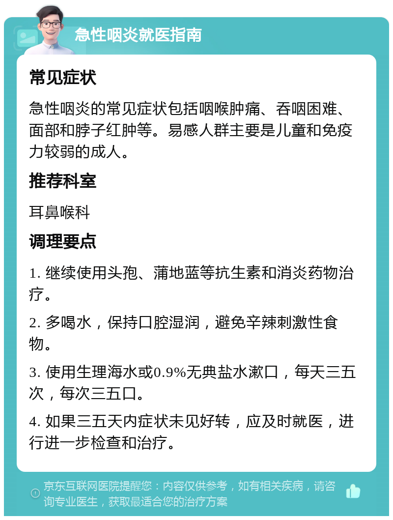 急性咽炎就医指南 常见症状 急性咽炎的常见症状包括咽喉肿痛、吞咽困难、面部和脖子红肿等。易感人群主要是儿童和免疫力较弱的成人。 推荐科室 耳鼻喉科 调理要点 1. 继续使用头孢、蒲地蓝等抗生素和消炎药物治疗。 2. 多喝水，保持口腔湿润，避免辛辣刺激性食物。 3. 使用生理海水或0.9%无典盐水漱口，每天三五次，每次三五口。 4. 如果三五天内症状未见好转，应及时就医，进行进一步检查和治疗。