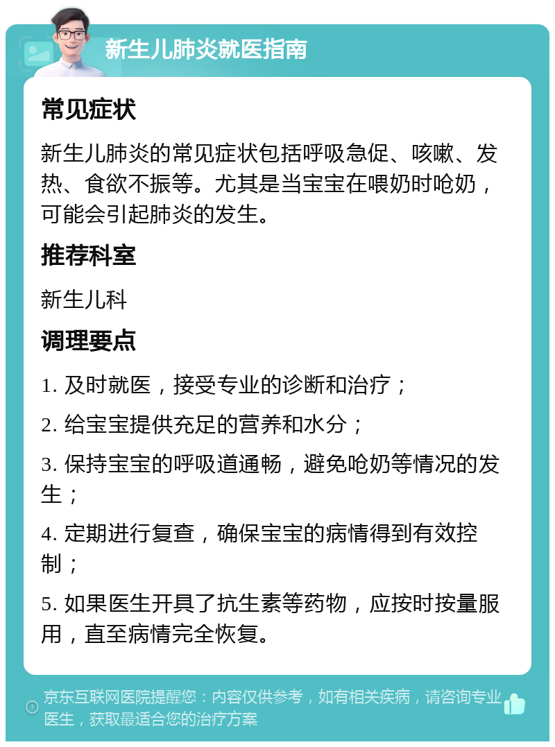 新生儿肺炎就医指南 常见症状 新生儿肺炎的常见症状包括呼吸急促、咳嗽、发热、食欲不振等。尤其是当宝宝在喂奶时呛奶，可能会引起肺炎的发生。 推荐科室 新生儿科 调理要点 1. 及时就医，接受专业的诊断和治疗； 2. 给宝宝提供充足的营养和水分； 3. 保持宝宝的呼吸道通畅，避免呛奶等情况的发生； 4. 定期进行复查，确保宝宝的病情得到有效控制； 5. 如果医生开具了抗生素等药物，应按时按量服用，直至病情完全恢复。