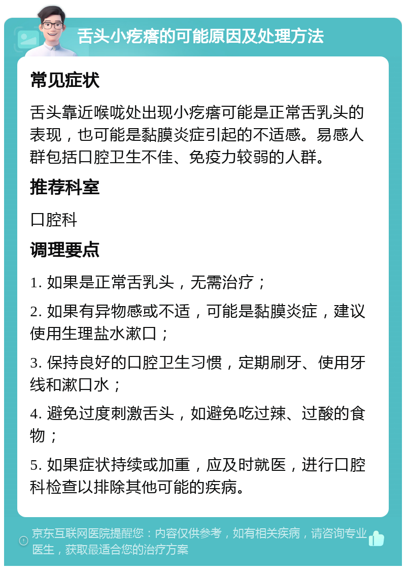 舌头小疙瘩的可能原因及处理方法 常见症状 舌头靠近喉咙处出现小疙瘩可能是正常舌乳头的表现，也可能是黏膜炎症引起的不适感。易感人群包括口腔卫生不佳、免疫力较弱的人群。 推荐科室 口腔科 调理要点 1. 如果是正常舌乳头，无需治疗； 2. 如果有异物感或不适，可能是黏膜炎症，建议使用生理盐水漱口； 3. 保持良好的口腔卫生习惯，定期刷牙、使用牙线和漱口水； 4. 避免过度刺激舌头，如避免吃过辣、过酸的食物； 5. 如果症状持续或加重，应及时就医，进行口腔科检查以排除其他可能的疾病。