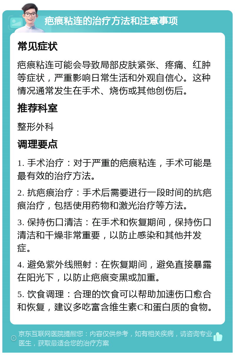 疤痕粘连的治疗方法和注意事项 常见症状 疤痕粘连可能会导致局部皮肤紧张、疼痛、红肿等症状，严重影响日常生活和外观自信心。这种情况通常发生在手术、烧伤或其他创伤后。 推荐科室 整形外科 调理要点 1. 手术治疗：对于严重的疤痕粘连，手术可能是最有效的治疗方法。 2. 抗疤痕治疗：手术后需要进行一段时间的抗疤痕治疗，包括使用药物和激光治疗等方法。 3. 保持伤口清洁：在手术和恢复期间，保持伤口清洁和干燥非常重要，以防止感染和其他并发症。 4. 避免紫外线照射：在恢复期间，避免直接暴露在阳光下，以防止疤痕变黑或加重。 5. 饮食调理：合理的饮食可以帮助加速伤口愈合和恢复，建议多吃富含维生素C和蛋白质的食物。