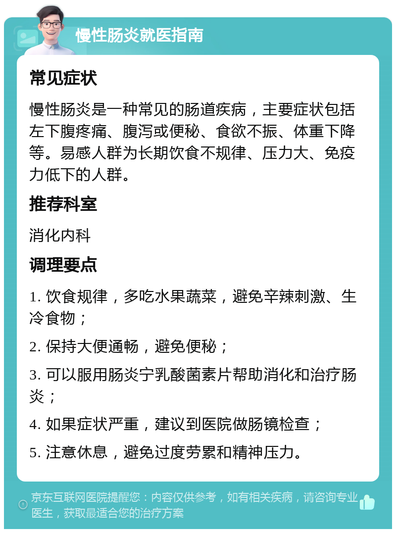 慢性肠炎就医指南 常见症状 慢性肠炎是一种常见的肠道疾病，主要症状包括左下腹疼痛、腹泻或便秘、食欲不振、体重下降等。易感人群为长期饮食不规律、压力大、免疫力低下的人群。 推荐科室 消化内科 调理要点 1. 饮食规律，多吃水果蔬菜，避免辛辣刺激、生冷食物； 2. 保持大便通畅，避免便秘； 3. 可以服用肠炎宁乳酸菌素片帮助消化和治疗肠炎； 4. 如果症状严重，建议到医院做肠镜检查； 5. 注意休息，避免过度劳累和精神压力。