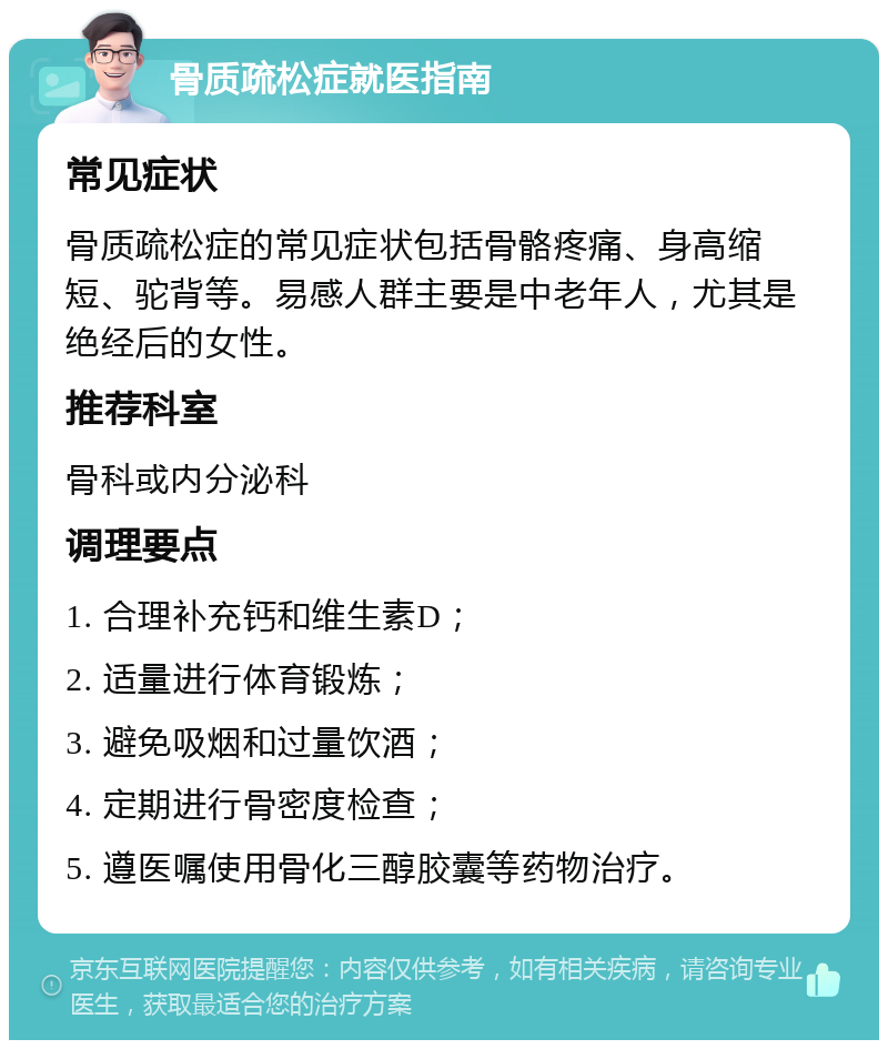 骨质疏松症就医指南 常见症状 骨质疏松症的常见症状包括骨骼疼痛、身高缩短、驼背等。易感人群主要是中老年人，尤其是绝经后的女性。 推荐科室 骨科或内分泌科 调理要点 1. 合理补充钙和维生素D； 2. 适量进行体育锻炼； 3. 避免吸烟和过量饮酒； 4. 定期进行骨密度检查； 5. 遵医嘱使用骨化三醇㬵囊等药物治疗。