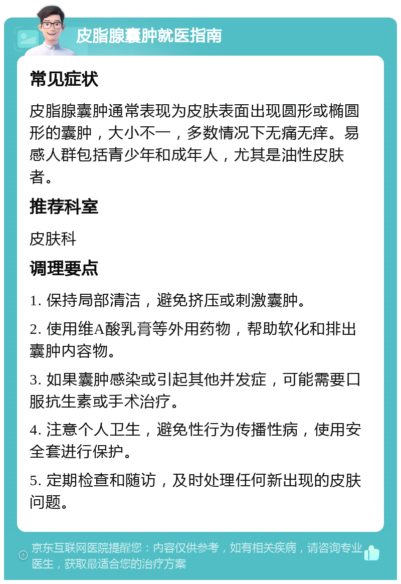 皮脂腺囊肿就医指南 常见症状 皮脂腺囊肿通常表现为皮肤表面出现圆形或椭圆形的囊肿，大小不一，多数情况下无痛无痒。易感人群包括青少年和成年人，尤其是油性皮肤者。 推荐科室 皮肤科 调理要点 1. 保持局部清洁，避免挤压或刺激囊肿。 2. 使用维A酸乳膏等外用药物，帮助软化和排出囊肿内容物。 3. 如果囊肿感染或引起其他并发症，可能需要口服抗生素或手术治疗。 4. 注意个人卫生，避免性行为传播性病，使用安全套进行保护。 5. 定期检查和随访，及时处理任何新出现的皮肤问题。