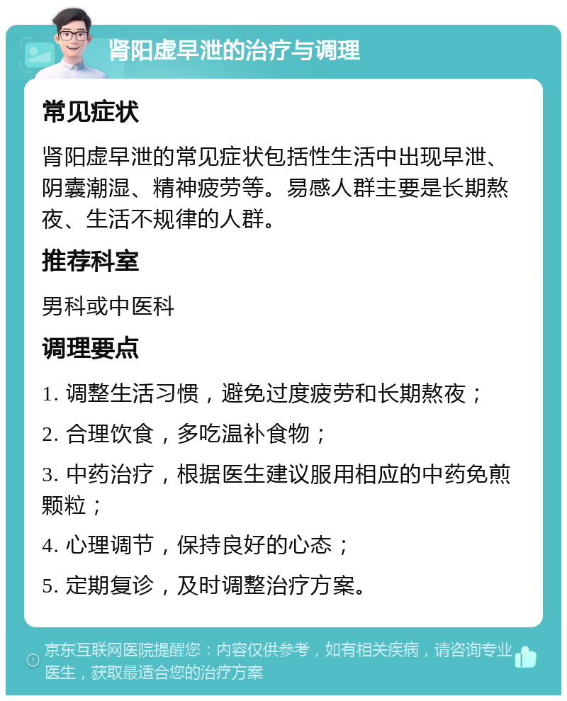 肾阳虚早泄的治疗与调理 常见症状 肾阳虚早泄的常见症状包括性生活中出现早泄、阴囊潮湿、精神疲劳等。易感人群主要是长期熬夜、生活不规律的人群。 推荐科室 男科或中医科 调理要点 1. 调整生活习惯，避免过度疲劳和长期熬夜； 2. 合理饮食，多吃温补食物； 3. 中药治疗，根据医生建议服用相应的中药免煎颗粒； 4. 心理调节，保持良好的心态； 5. 定期复诊，及时调整治疗方案。