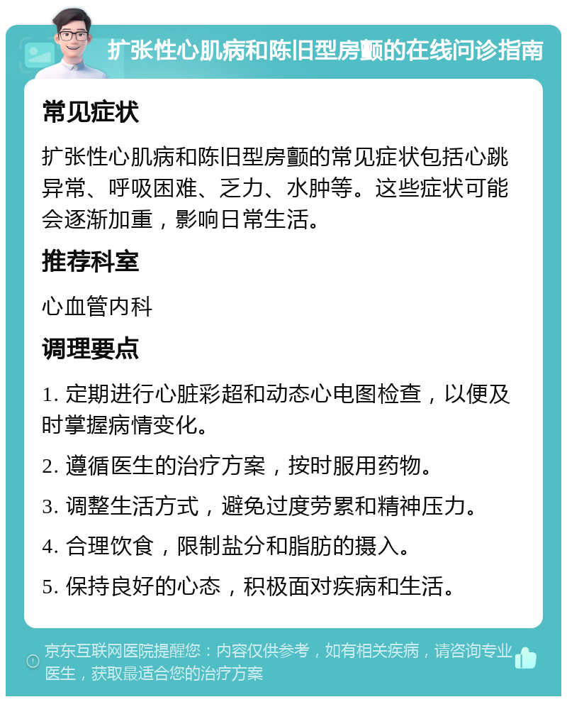 扩张性心肌病和陈旧型房颤的在线问诊指南 常见症状 扩张性心肌病和陈旧型房颤的常见症状包括心跳异常、呼吸困难、乏力、水肿等。这些症状可能会逐渐加重，影响日常生活。 推荐科室 心血管内科 调理要点 1. 定期进行心脏彩超和动态心电图检查，以便及时掌握病情变化。 2. 遵循医生的治疗方案，按时服用药物。 3. 调整生活方式，避免过度劳累和精神压力。 4. 合理饮食，限制盐分和脂肪的摄入。 5. 保持良好的心态，积极面对疾病和生活。