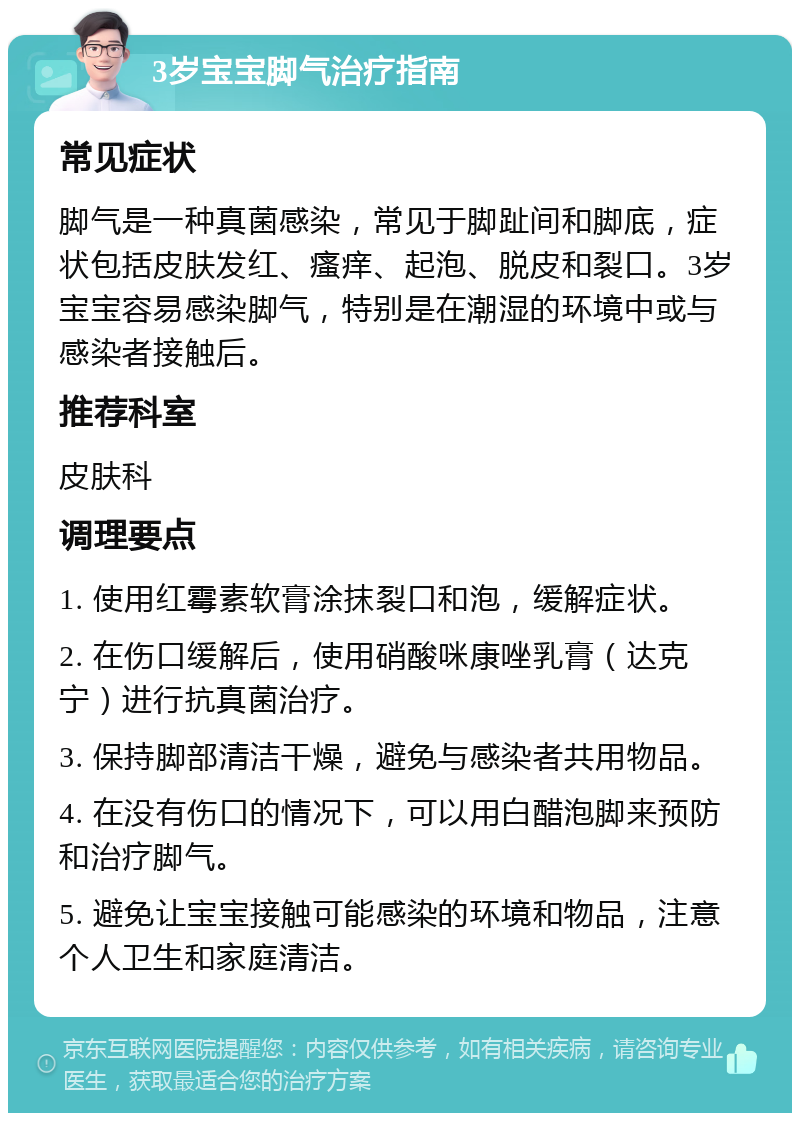 3岁宝宝脚气治疗指南 常见症状 脚气是一种真菌感染，常见于脚趾间和脚底，症状包括皮肤发红、瘙痒、起泡、脱皮和裂口。3岁宝宝容易感染脚气，特别是在潮湿的环境中或与感染者接触后。 推荐科室 皮肤科 调理要点 1. 使用红霉素软膏涂抹裂口和泡，缓解症状。 2. 在伤口缓解后，使用硝酸咪康唑乳膏（达克宁）进行抗真菌治疗。 3. 保持脚部清洁干燥，避免与感染者共用物品。 4. 在没有伤口的情况下，可以用白醋泡脚来预防和治疗脚气。 5. 避免让宝宝接触可能感染的环境和物品，注意个人卫生和家庭清洁。