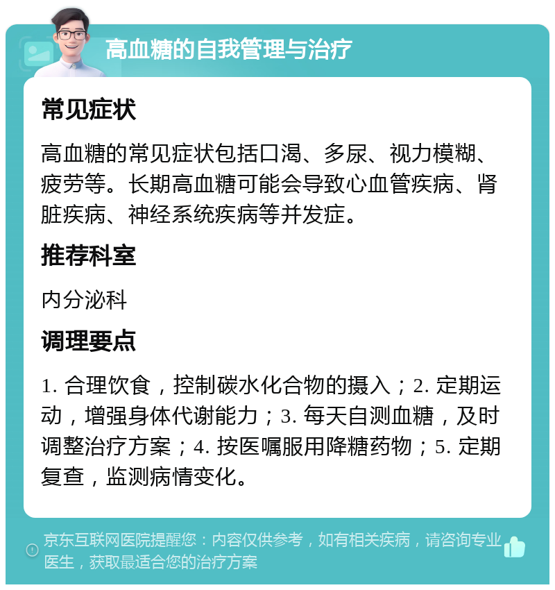 高血糖的自我管理与治疗 常见症状 高血糖的常见症状包括口渴、多尿、视力模糊、疲劳等。长期高血糖可能会导致心血管疾病、肾脏疾病、神经系统疾病等并发症。 推荐科室 内分泌科 调理要点 1. 合理饮食，控制碳水化合物的摄入；2. 定期运动，增强身体代谢能力；3. 每天自测血糖，及时调整治疗方案；4. 按医嘱服用降糖药物；5. 定期复查，监测病情变化。