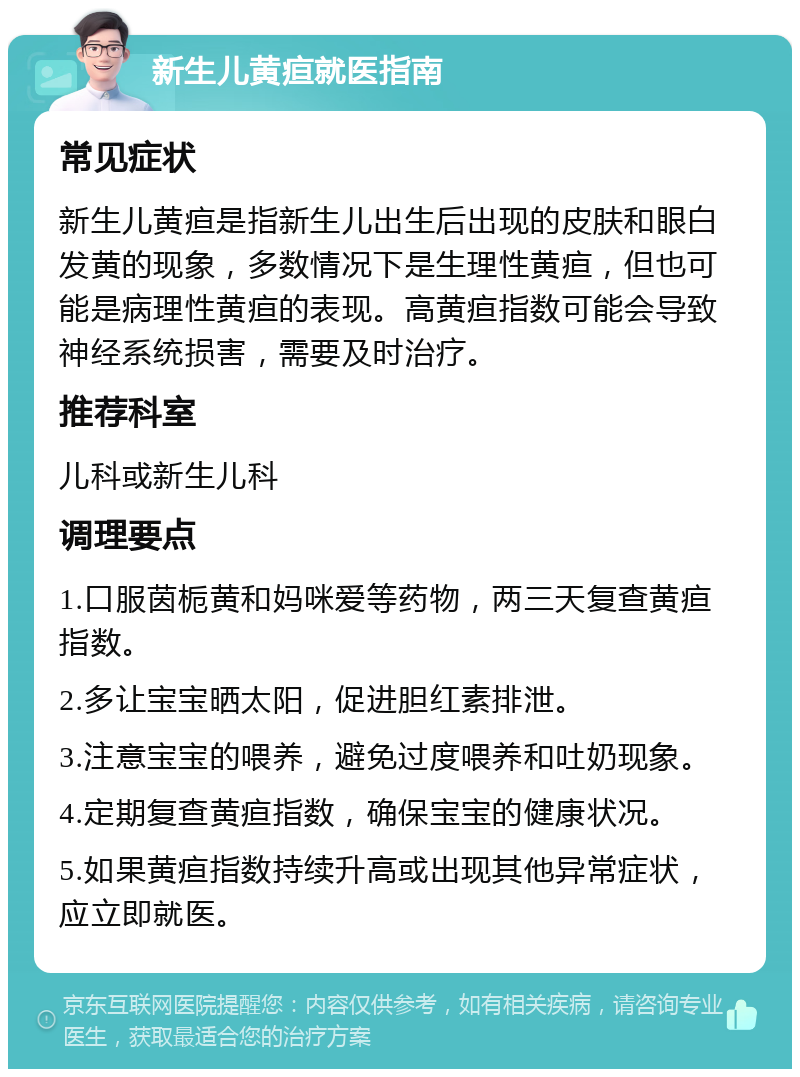 新生儿黄疸就医指南 常见症状 新生儿黄疸是指新生儿出生后出现的皮肤和眼白发黄的现象，多数情况下是生理性黄疸，但也可能是病理性黄疸的表现。高黄疸指数可能会导致神经系统损害，需要及时治疗。 推荐科室 儿科或新生儿科 调理要点 1.口服茵栀黄和妈咪爱等药物，两三天复查黄疸指数。 2.多让宝宝晒太阳，促进胆红素排泄。 3.注意宝宝的喂养，避免过度喂养和吐奶现象。 4.定期复查黄疸指数，确保宝宝的健康状况。 5.如果黄疸指数持续升高或出现其他异常症状，应立即就医。