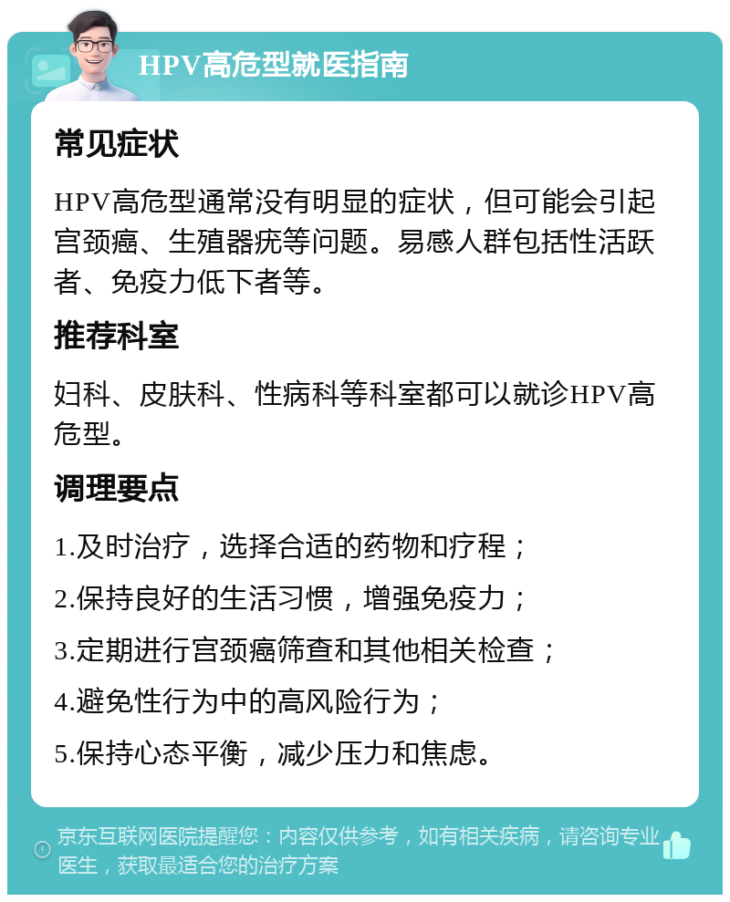 HPV高危型就医指南 常见症状 HPV高危型通常没有明显的症状，但可能会引起宫颈癌、生殖器疣等问题。易感人群包括性活跃者、免疫力低下者等。 推荐科室 妇科、皮肤科、性病科等科室都可以就诊HPV高危型。 调理要点 1.及时治疗，选择合适的药物和疗程； 2.保持良好的生活习惯，增强免疫力； 3.定期进行宫颈癌筛查和其他相关检查； 4.避免性行为中的高风险行为； 5.保持心态平衡，减少压力和焦虑。