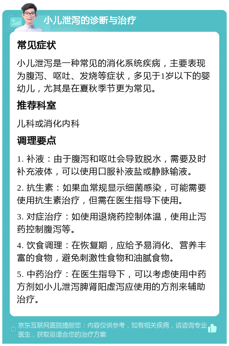 小儿泄泻的诊断与治疗 常见症状 小儿泄泻是一种常见的消化系统疾病，主要表现为腹泻、呕吐、发烧等症状，多见于1岁以下的婴幼儿，尤其是在夏秋季节更为常见。 推荐科室 儿科或消化内科 调理要点 1. 补液：由于腹泻和呕吐会导致脱水，需要及时补充液体，可以使用口服补液盐或静脉输液。 2. 抗生素：如果血常规显示细菌感染，可能需要使用抗生素治疗，但需在医生指导下使用。 3. 对症治疗：如使用退烧药控制体温，使用止泻药控制腹泻等。 4. 饮食调理：在恢复期，应给予易消化、营养丰富的食物，避免刺激性食物和油腻食物。 5. 中药治疗：在医生指导下，可以考虑使用中药方剂如小儿泄泻脾肾阳虚泻应使用的方剂来辅助治疗。