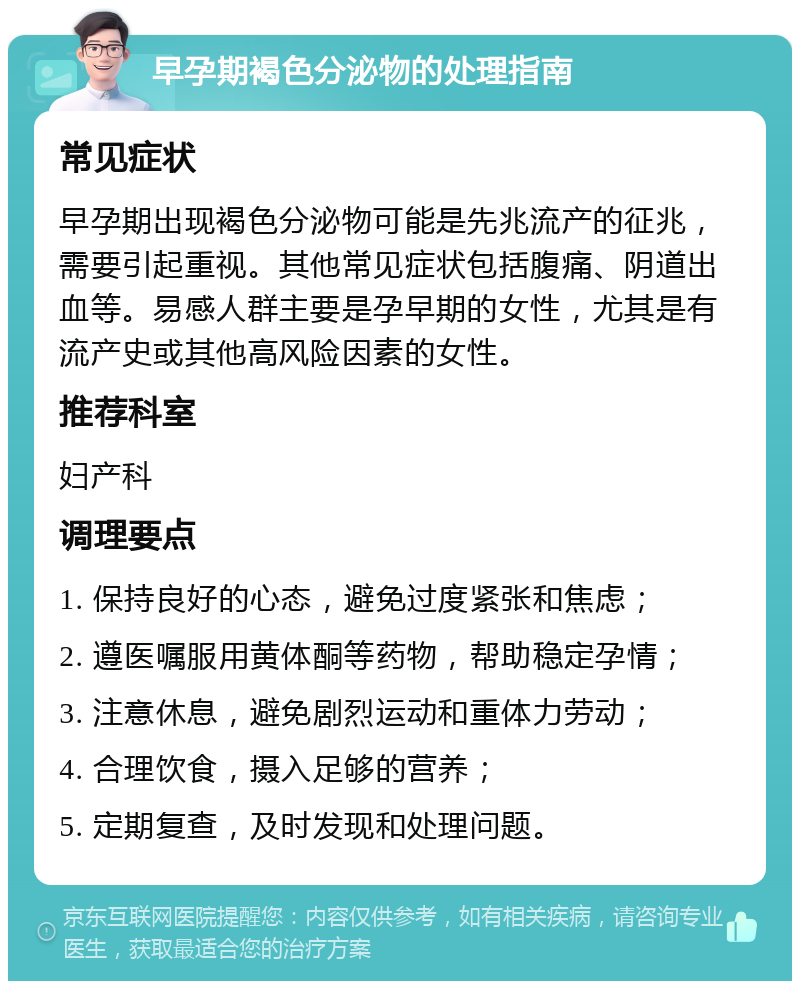 早孕期褐色分泌物的处理指南 常见症状 早孕期出现褐色分泌物可能是先兆流产的征兆，需要引起重视。其他常见症状包括腹痛、阴道出血等。易感人群主要是孕早期的女性，尤其是有流产史或其他高风险因素的女性。 推荐科室 妇产科 调理要点 1. 保持良好的心态，避免过度紧张和焦虑； 2. 遵医嘱服用黄体酮等药物，帮助稳定孕情； 3. 注意休息，避免剧烈运动和重体力劳动； 4. 合理饮食，摄入足够的营养； 5. 定期复查，及时发现和处理问题。