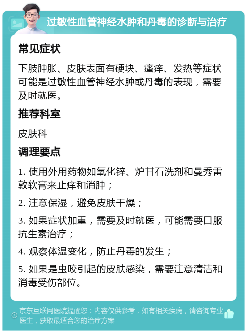 过敏性血管神经水肿和丹毒的诊断与治疗 常见症状 下肢肿胀、皮肤表面有硬块、瘙痒、发热等症状可能是过敏性血管神经水肿或丹毒的表现，需要及时就医。 推荐科室 皮肤科 调理要点 1. 使用外用药物如氧化锌、炉甘石洗剂和曼秀雷敦软膏来止痒和消肿； 2. 注意保湿，避免皮肤干燥； 3. 如果症状加重，需要及时就医，可能需要口服抗生素治疗； 4. 观察体温变化，防止丹毒的发生； 5. 如果是虫咬引起的皮肤感染，需要注意清洁和消毒受伤部位。