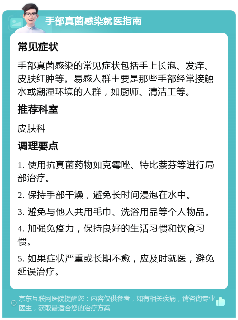 手部真菌感染就医指南 常见症状 手部真菌感染的常见症状包括手上长泡、发痒、皮肤红肿等。易感人群主要是那些手部经常接触水或潮湿环境的人群，如厨师、清洁工等。 推荐科室 皮肤科 调理要点 1. 使用抗真菌药物如克霉唑、特比萘芬等进行局部治疗。 2. 保持手部干燥，避免长时间浸泡在水中。 3. 避免与他人共用毛巾、洗浴用品等个人物品。 4. 加强免疫力，保持良好的生活习惯和饮食习惯。 5. 如果症状严重或长期不愈，应及时就医，避免延误治疗。