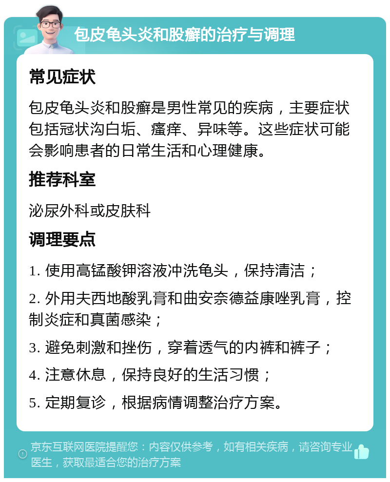 包皮龟头炎和股癣的治疗与调理 常见症状 包皮龟头炎和股癣是男性常见的疾病，主要症状包括冠状沟白垢、瘙痒、异味等。这些症状可能会影响患者的日常生活和心理健康。 推荐科室 泌尿外科或皮肤科 调理要点 1. 使用高锰酸钾溶液冲洗龟头，保持清洁； 2. 外用夫西地酸乳膏和曲安奈德益康唑乳膏，控制炎症和真菌感染； 3. 避免刺激和挫伤，穿着透气的内裤和裤子； 4. 注意休息，保持良好的生活习惯； 5. 定期复诊，根据病情调整治疗方案。