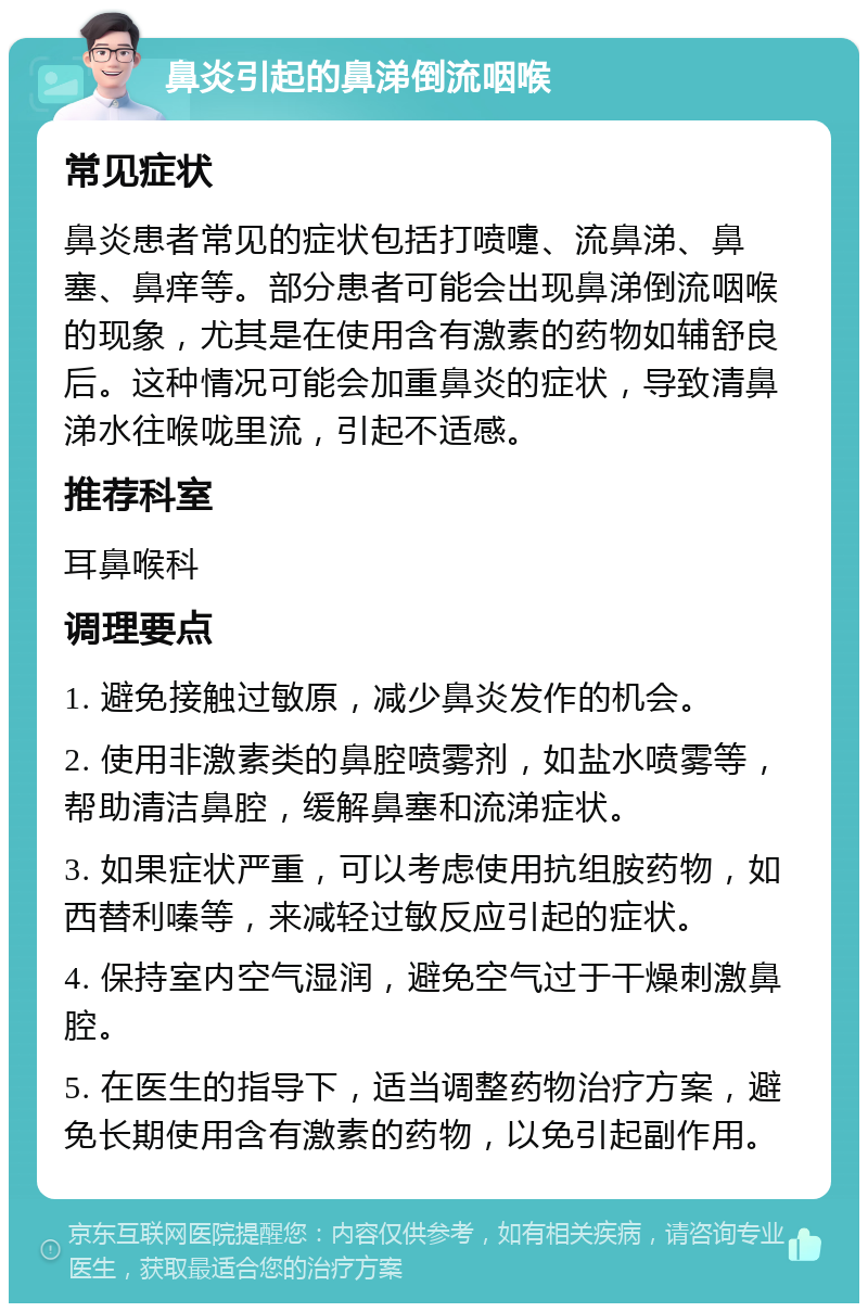 鼻炎引起的鼻涕倒流咽喉 常见症状 鼻炎患者常见的症状包括打喷嚏、流鼻涕、鼻塞、鼻痒等。部分患者可能会出现鼻涕倒流咽喉的现象，尤其是在使用含有激素的药物如辅舒良后。这种情况可能会加重鼻炎的症状，导致清鼻涕水往喉咙里流，引起不适感。 推荐科室 耳鼻喉科 调理要点 1. 避免接触过敏原，减少鼻炎发作的机会。 2. 使用非激素类的鼻腔喷雾剂，如盐水喷雾等，帮助清洁鼻腔，缓解鼻塞和流涕症状。 3. 如果症状严重，可以考虑使用抗组胺药物，如西替利嗪等，来减轻过敏反应引起的症状。 4. 保持室内空气湿润，避免空气过于干燥刺激鼻腔。 5. 在医生的指导下，适当调整药物治疗方案，避免长期使用含有激素的药物，以免引起副作用。