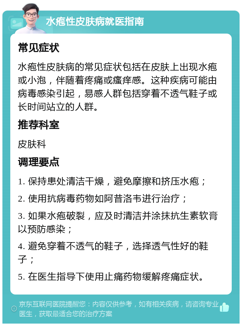 水疱性皮肤病就医指南 常见症状 水疱性皮肤病的常见症状包括在皮肤上出现水疱或小泡，伴随着疼痛或瘙痒感。这种疾病可能由病毒感染引起，易感人群包括穿着不透气鞋子或长时间站立的人群。 推荐科室 皮肤科 调理要点 1. 保持患处清洁干燥，避免摩擦和挤压水疱； 2. 使用抗病毒药物如阿昔洛韦进行治疗； 3. 如果水疱破裂，应及时清洁并涂抹抗生素软膏以预防感染； 4. 避免穿着不透气的鞋子，选择透气性好的鞋子； 5. 在医生指导下使用止痛药物缓解疼痛症状。