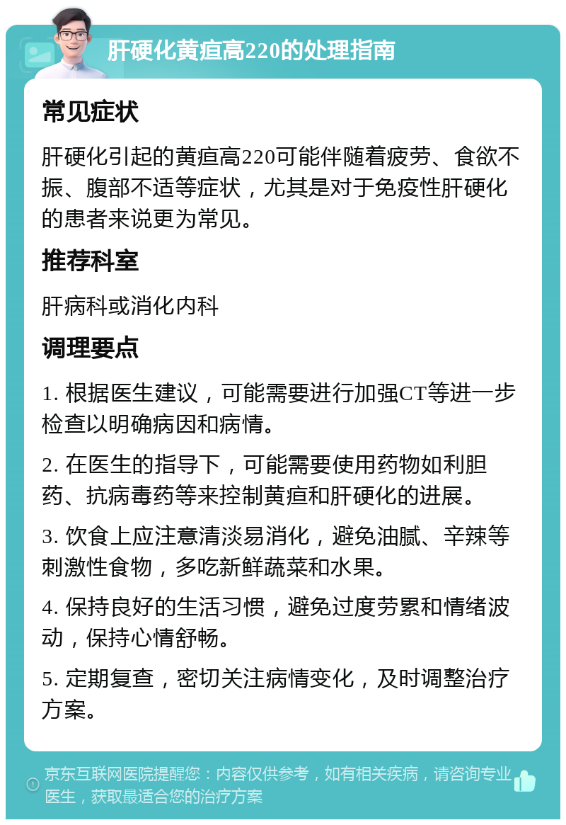 肝硬化黄疸高220的处理指南 常见症状 肝硬化引起的黄疸高220可能伴随着疲劳、食欲不振、腹部不适等症状，尤其是对于免疫性肝硬化的患者来说更为常见。 推荐科室 肝病科或消化内科 调理要点 1. 根据医生建议，可能需要进行加强CT等进一步检查以明确病因和病情。 2. 在医生的指导下，可能需要使用药物如利胆药、抗病毒药等来控制黄疸和肝硬化的进展。 3. 饮食上应注意清淡易消化，避免油腻、辛辣等刺激性食物，多吃新鲜蔬菜和水果。 4. 保持良好的生活习惯，避免过度劳累和情绪波动，保持心情舒畅。 5. 定期复查，密切关注病情变化，及时调整治疗方案。