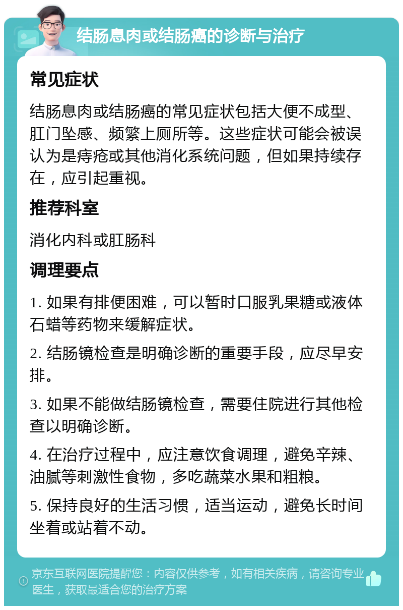 结肠息肉或结肠癌的诊断与治疗 常见症状 结肠息肉或结肠癌的常见症状包括大便不成型、肛门坠感、频繁上厕所等。这些症状可能会被误认为是痔疮或其他消化系统问题，但如果持续存在，应引起重视。 推荐科室 消化内科或肛肠科 调理要点 1. 如果有排便困难，可以暂时口服乳果糖或液体石蜡等药物来缓解症状。 2. 结肠镜检查是明确诊断的重要手段，应尽早安排。 3. 如果不能做结肠镜检查，需要住院进行其他检查以明确诊断。 4. 在治疗过程中，应注意饮食调理，避免辛辣、油腻等刺激性食物，多吃蔬菜水果和粗粮。 5. 保持良好的生活习惯，适当运动，避免长时间坐着或站着不动。