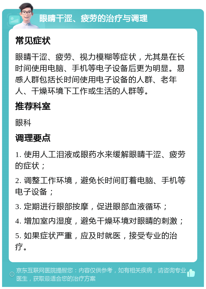 眼睛干涩、疲劳的治疗与调理 常见症状 眼睛干涩、疲劳、视力模糊等症状，尤其是在长时间使用电脑、手机等电子设备后更为明显。易感人群包括长时间使用电子设备的人群、老年人、干燥环境下工作或生活的人群等。 推荐科室 眼科 调理要点 1. 使用人工泪液或眼药水来缓解眼睛干涩、疲劳的症状； 2. 调整工作环境，避免长时间盯着电脑、手机等电子设备； 3. 定期进行眼部按摩，促进眼部血液循环； 4. 增加室内湿度，避免干燥环境对眼睛的刺激； 5. 如果症状严重，应及时就医，接受专业的治疗。