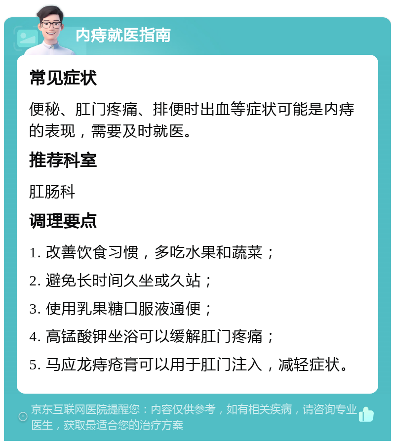 内痔就医指南 常见症状 便秘、肛门疼痛、排便时出血等症状可能是内痔的表现，需要及时就医。 推荐科室 肛肠科 调理要点 1. 改善饮食习惯，多吃水果和蔬菜； 2. 避免长时间久坐或久站； 3. 使用乳果糖口服液通便； 4. 高锰酸钾坐浴可以缓解肛门疼痛； 5. 马应龙痔疮膏可以用于肛门注入，减轻症状。