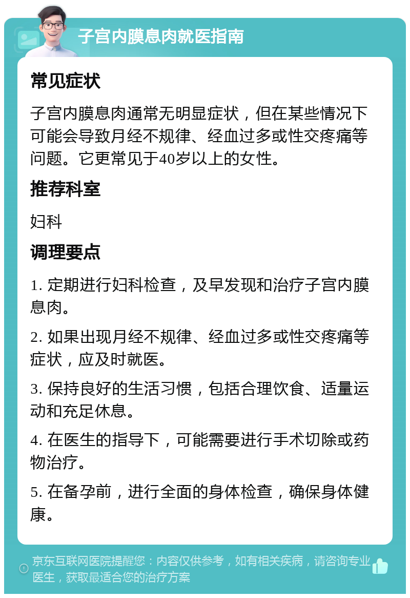 子宫内膜息肉就医指南 常见症状 子宫内膜息肉通常无明显症状，但在某些情况下可能会导致月经不规律、经血过多或性交疼痛等问题。它更常见于40岁以上的女性。 推荐科室 妇科 调理要点 1. 定期进行妇科检查，及早发现和治疗子宫内膜息肉。 2. 如果出现月经不规律、经血过多或性交疼痛等症状，应及时就医。 3. 保持良好的生活习惯，包括合理饮食、适量运动和充足休息。 4. 在医生的指导下，可能需要进行手术切除或药物治疗。 5. 在备孕前，进行全面的身体检查，确保身体健康。