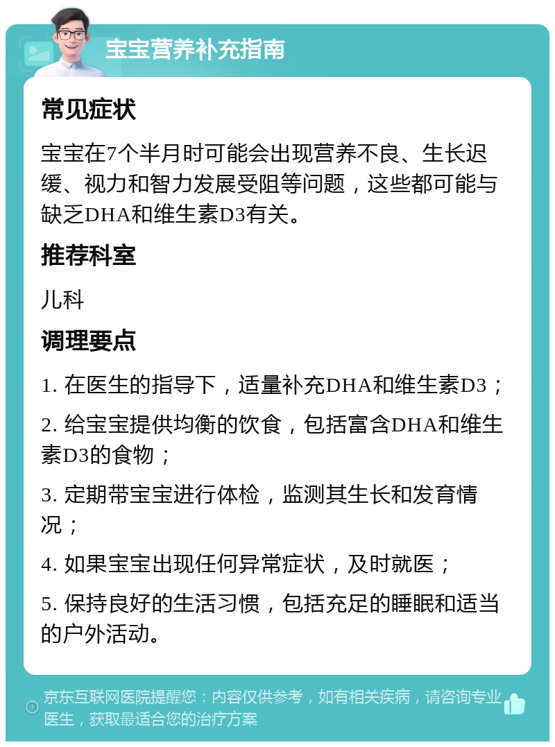 宝宝营养补充指南 常见症状 宝宝在7个半月时可能会出现营养不良、生长迟缓、视力和智力发展受阻等问题，这些都可能与缺乏DHA和维生素D3有关。 推荐科室 儿科 调理要点 1. 在医生的指导下，适量补充DHA和维生素D3； 2. 给宝宝提供均衡的饮食，包括富含DHA和维生素D3的食物； 3. 定期带宝宝进行体检，监测其生长和发育情况； 4. 如果宝宝出现任何异常症状，及时就医； 5. 保持良好的生活习惯，包括充足的睡眠和适当的户外活动。