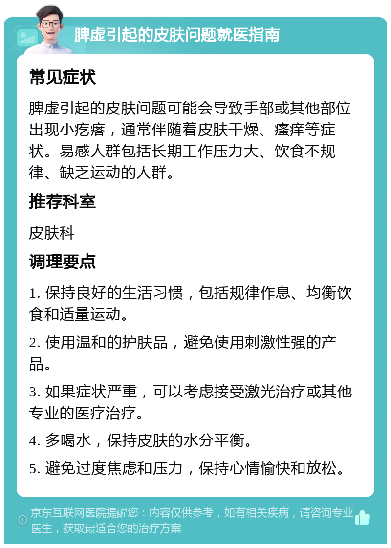 脾虚引起的皮肤问题就医指南 常见症状 脾虚引起的皮肤问题可能会导致手部或其他部位出现小疙瘩，通常伴随着皮肤干燥、瘙痒等症状。易感人群包括长期工作压力大、饮食不规律、缺乏运动的人群。 推荐科室 皮肤科 调理要点 1. 保持良好的生活习惯，包括规律作息、均衡饮食和适量运动。 2. 使用温和的护肤品，避免使用刺激性强的产品。 3. 如果症状严重，可以考虑接受激光治疗或其他专业的医疗治疗。 4. 多喝水，保持皮肤的水分平衡。 5. 避免过度焦虑和压力，保持心情愉快和放松。