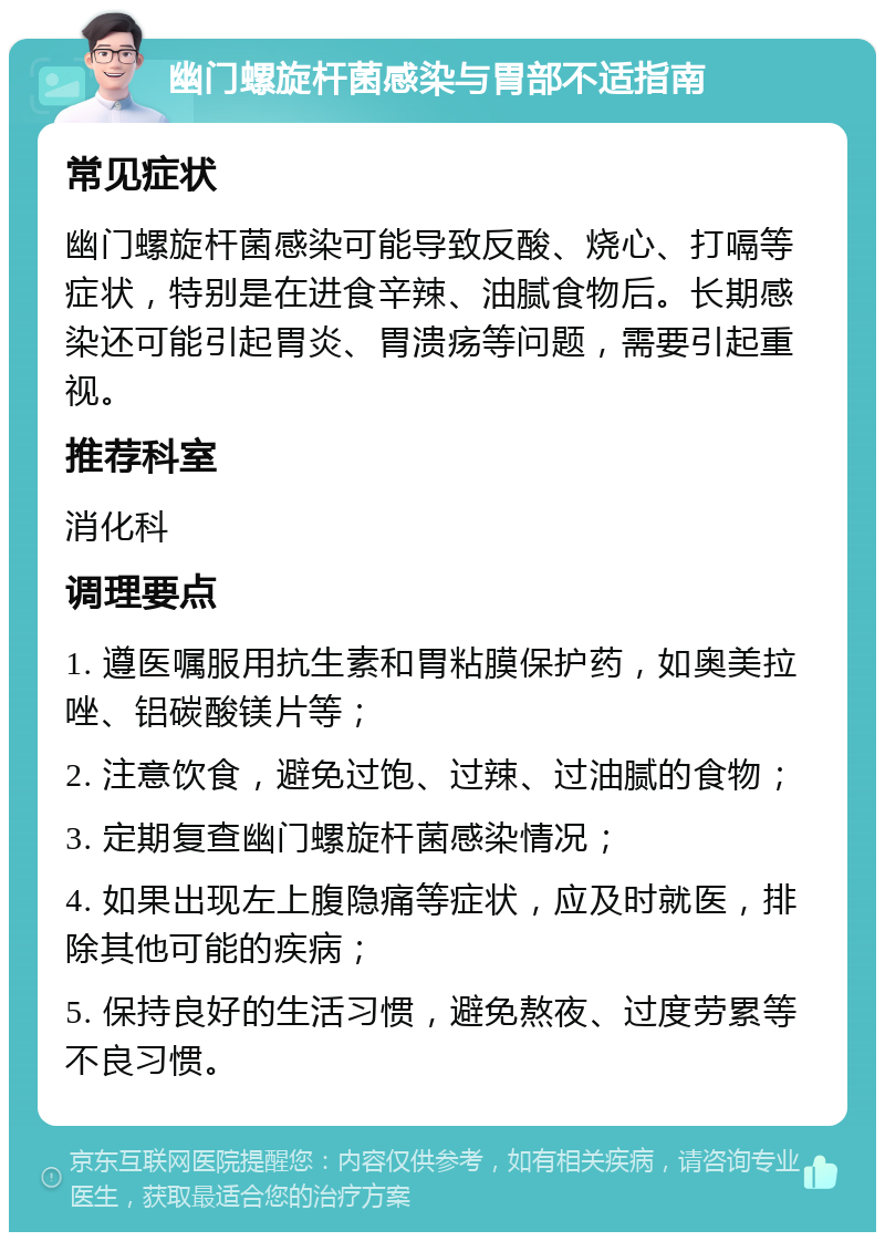 幽门螺旋杆菌感染与胃部不适指南 常见症状 幽门螺旋杆菌感染可能导致反酸、烧心、打嗝等症状，特别是在进食辛辣、油腻食物后。长期感染还可能引起胃炎、胃溃疡等问题，需要引起重视。 推荐科室 消化科 调理要点 1. 遵医嘱服用抗生素和胃粘膜保护药，如奥美拉唑、铝碳酸镁片等； 2. 注意饮食，避免过饱、过辣、过油腻的食物； 3. 定期复查幽门螺旋杆菌感染情况； 4. 如果出现左上腹隐痛等症状，应及时就医，排除其他可能的疾病； 5. 保持良好的生活习惯，避免熬夜、过度劳累等不良习惯。