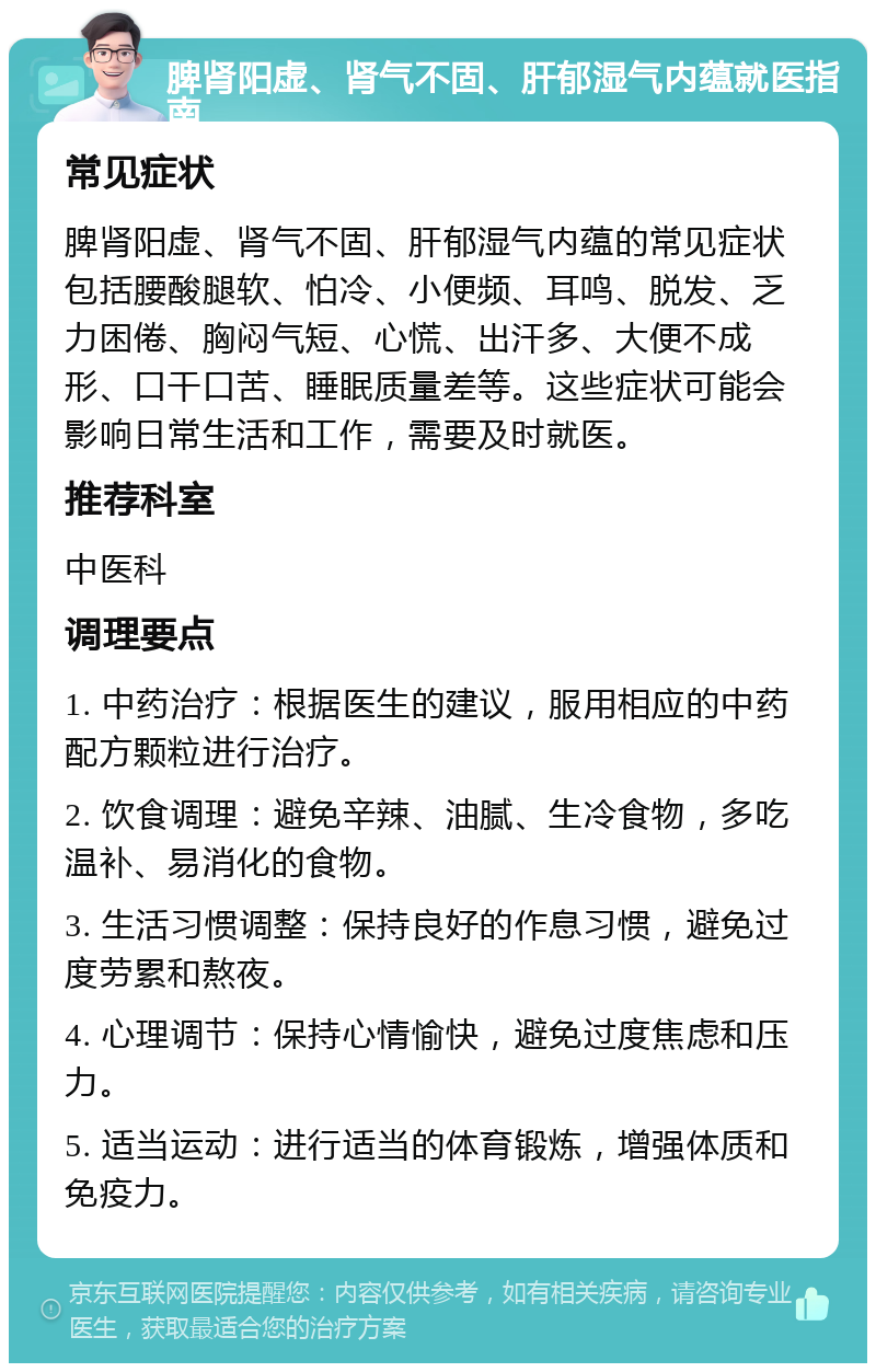 脾肾阳虚、肾气不固、肝郁湿气内蕴就医指南 常见症状 脾肾阳虚、肾气不固、肝郁湿气内蕴的常见症状包括腰酸腿软、怕冷、小便频、耳鸣、脱发、乏力困倦、胸闷气短、心慌、出汗多、大便不成形、口干口苦、睡眠质量差等。这些症状可能会影响日常生活和工作，需要及时就医。 推荐科室 中医科 调理要点 1. 中药治疗：根据医生的建议，服用相应的中药配方颗粒进行治疗。 2. 饮食调理：避免辛辣、油腻、生冷食物，多吃温补、易消化的食物。 3. 生活习惯调整：保持良好的作息习惯，避免过度劳累和熬夜。 4. 心理调节：保持心情愉快，避免过度焦虑和压力。 5. 适当运动：进行适当的体育锻炼，增强体质和免疫力。