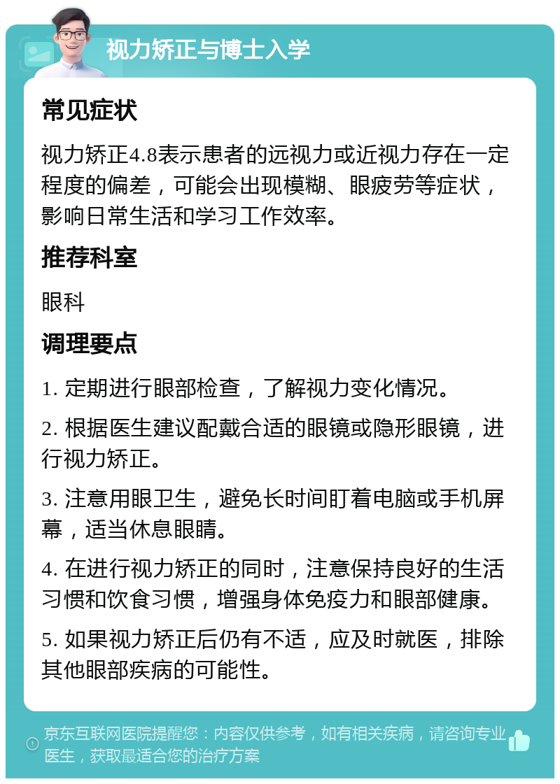 视力矫正与博士入学 常见症状 视力矫正4.8表示患者的远视力或近视力存在一定程度的偏差，可能会出现模糊、眼疲劳等症状，影响日常生活和学习工作效率。 推荐科室 眼科 调理要点 1. 定期进行眼部检查，了解视力变化情况。 2. 根据医生建议配戴合适的眼镜或隐形眼镜，进行视力矫正。 3. 注意用眼卫生，避免长时间盯着电脑或手机屏幕，适当休息眼睛。 4. 在进行视力矫正的同时，注意保持良好的生活习惯和饮食习惯，增强身体免疫力和眼部健康。 5. 如果视力矫正后仍有不适，应及时就医，排除其他眼部疾病的可能性。