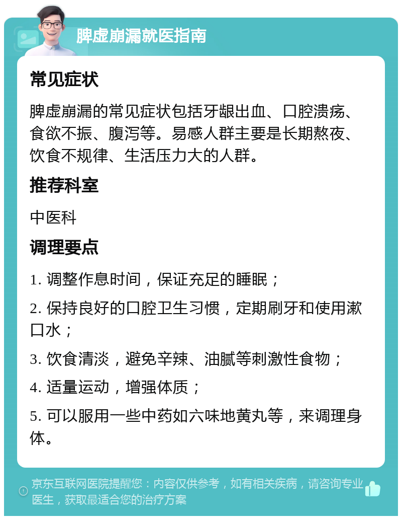 脾虚崩漏就医指南 常见症状 脾虚崩漏的常见症状包括牙龈出血、口腔溃疡、食欲不振、腹泻等。易感人群主要是长期熬夜、饮食不规律、生活压力大的人群。 推荐科室 中医科 调理要点 1. 调整作息时间，保证充足的睡眠； 2. 保持良好的口腔卫生习惯，定期刷牙和使用漱口水； 3. 饮食清淡，避免辛辣、油腻等刺激性食物； 4. 适量运动，增强体质； 5. 可以服用一些中药如六味地黄丸等，来调理身体。