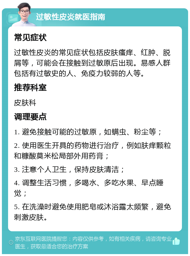 过敏性皮炎就医指南 常见症状 过敏性皮炎的常见症状包括皮肤瘙痒、红肿、脱屑等，可能会在接触到过敏原后出现。易感人群包括有过敏史的人、免疫力较弱的人等。 推荐科室 皮肤科 调理要点 1. 避免接触可能的过敏原，如螨虫、粉尘等； 2. 使用医生开具的药物进行治疗，例如肤痒颗粒和糠酸莫米松局部外用药膏； 3. 注意个人卫生，保持皮肤清洁； 4. 调整生活习惯，多喝水、多吃水果、早点睡觉； 5. 在洗澡时避免使用肥皂或沐浴露太频繁，避免刺激皮肤。