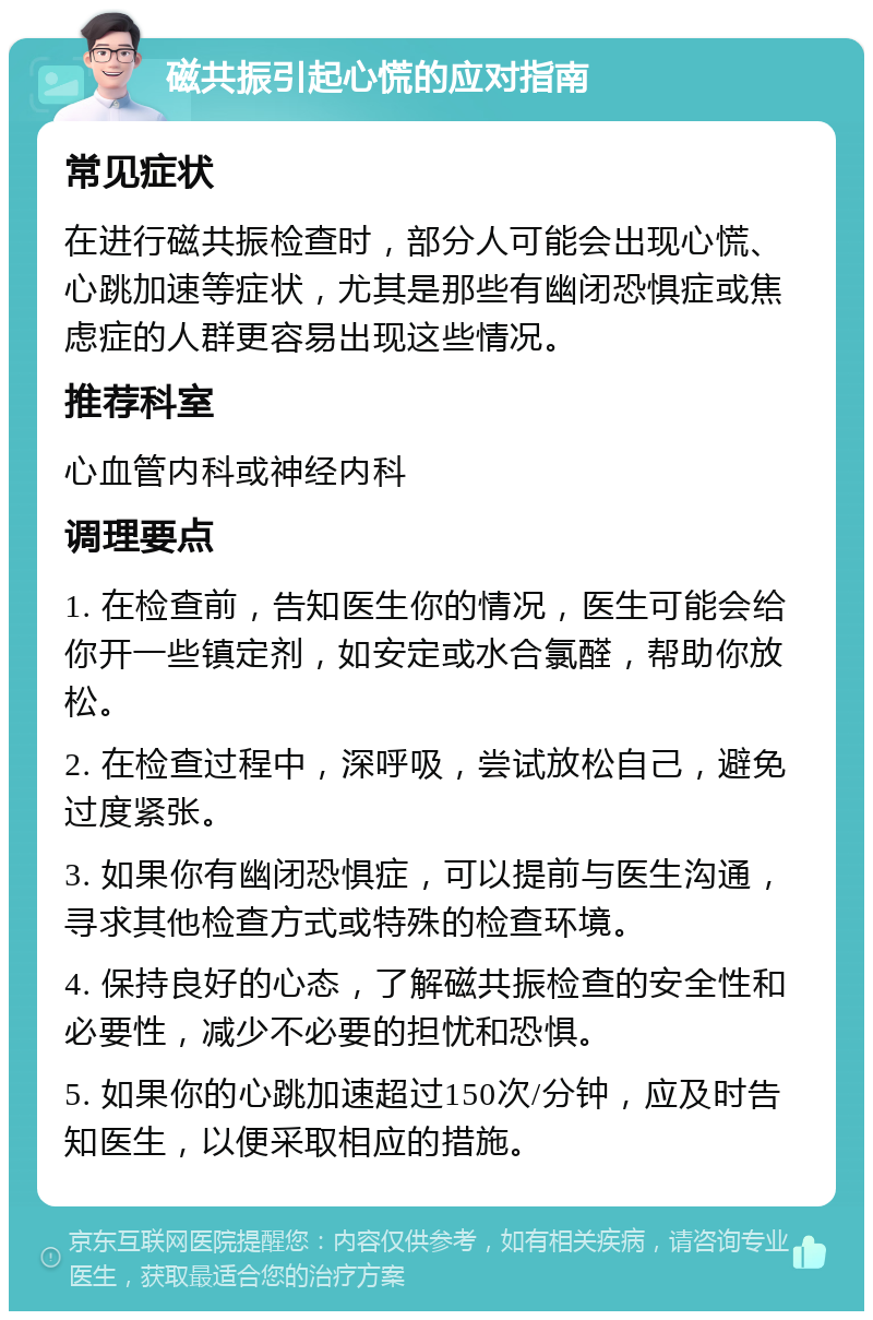 磁共振引起心慌的应对指南 常见症状 在进行磁共振检查时，部分人可能会出现心慌、心跳加速等症状，尤其是那些有幽闭恐惧症或焦虑症的人群更容易出现这些情况。 推荐科室 心血管内科或神经内科 调理要点 1. 在检查前，告知医生你的情况，医生可能会给你开一些镇定剂，如安定或水合氯醛，帮助你放松。 2. 在检查过程中，深呼吸，尝试放松自己，避免过度紧张。 3. 如果你有幽闭恐惧症，可以提前与医生沟通，寻求其他检查方式或特殊的检查环境。 4. 保持良好的心态，了解磁共振检查的安全性和必要性，减少不必要的担忧和恐惧。 5. 如果你的心跳加速超过150次/分钟，应及时告知医生，以便采取相应的措施。