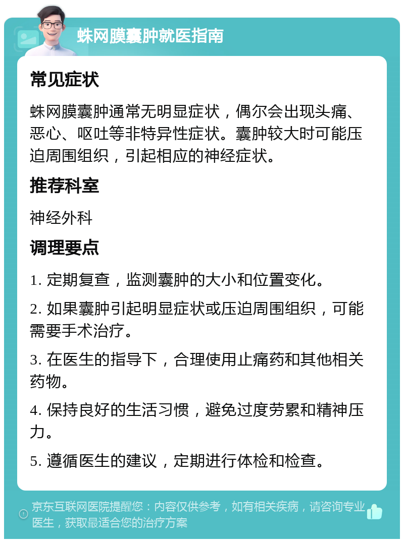 蛛网膜囊肿就医指南 常见症状 蛛网膜囊肿通常无明显症状，偶尔会出现头痛、恶心、呕吐等非特异性症状。囊肿较大时可能压迫周围组织，引起相应的神经症状。 推荐科室 神经外科 调理要点 1. 定期复查，监测囊肿的大小和位置变化。 2. 如果囊肿引起明显症状或压迫周围组织，可能需要手术治疗。 3. 在医生的指导下，合理使用止痛药和其他相关药物。 4. 保持良好的生活习惯，避免过度劳累和精神压力。 5. 遵循医生的建议，定期进行体检和检查。