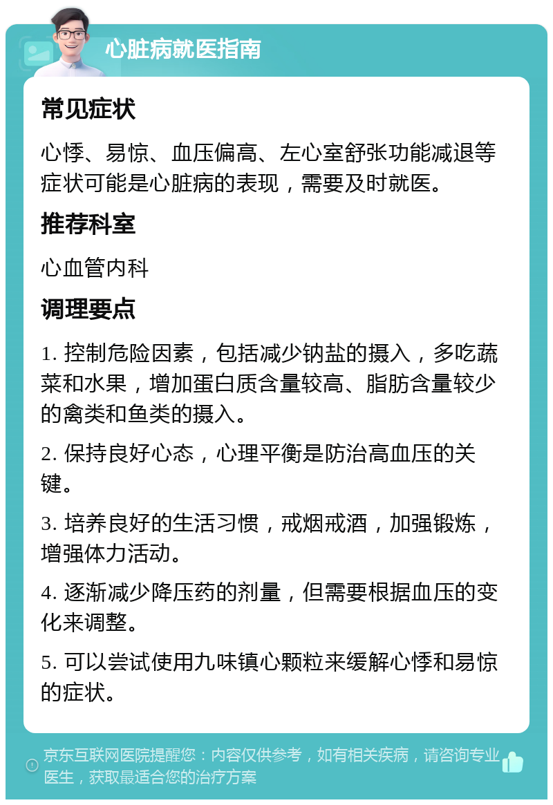 心脏病就医指南 常见症状 心悸、易惊、血压偏高、左心室舒张功能减退等症状可能是心脏病的表现，需要及时就医。 推荐科室 心血管内科 调理要点 1. 控制危险因素，包括减少钠盐的摄入，多吃蔬菜和水果，增加蛋白质含量较高、脂肪含量较少的禽类和鱼类的摄入。 2. 保持良好心态，心理平衡是防治高血压的关键。 3. 培养良好的生活习惯，戒烟戒酒，加强锻炼，增强体力活动。 4. 逐渐减少降压药的剂量，但需要根据血压的变化来调整。 5. 可以尝试使用九味镇心颗粒来缓解心悸和易惊的症状。