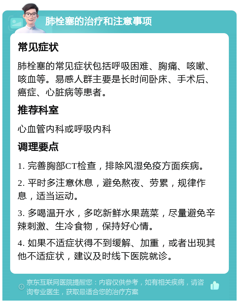 肺栓塞的治疗和注意事项 常见症状 肺栓塞的常见症状包括呼吸困难、胸痛、咳嗽、咳血等。易感人群主要是长时间卧床、手术后、癌症、心脏病等患者。 推荐科室 心血管内科或呼吸内科 调理要点 1. 完善胸部CT检查，排除风湿免疫方面疾病。 2. 平时多注意休息，避免熬夜、劳累，规律作息，适当运动。 3. 多喝温开水，多吃新鲜水果蔬菜，尽量避免辛辣刺激、生冷食物，保持好心情。 4. 如果不适症状得不到缓解、加重，或者出现其他不适症状，建议及时线下医院就诊。