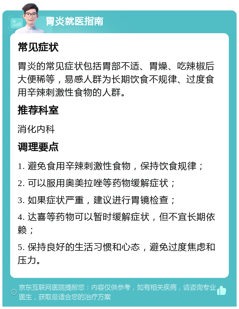 胃炎就医指南 常见症状 胃炎的常见症状包括胃部不适、胃燥、吃辣椒后大便稀等，易感人群为长期饮食不规律、过度食用辛辣刺激性食物的人群。 推荐科室 消化内科 调理要点 1. 避免食用辛辣刺激性食物，保持饮食规律； 2. 可以服用奥美拉唑等药物缓解症状； 3. 如果症状严重，建议进行胃镜检查； 4. 达喜等药物可以暂时缓解症状，但不宜长期依赖； 5. 保持良好的生活习惯和心态，避免过度焦虑和压力。