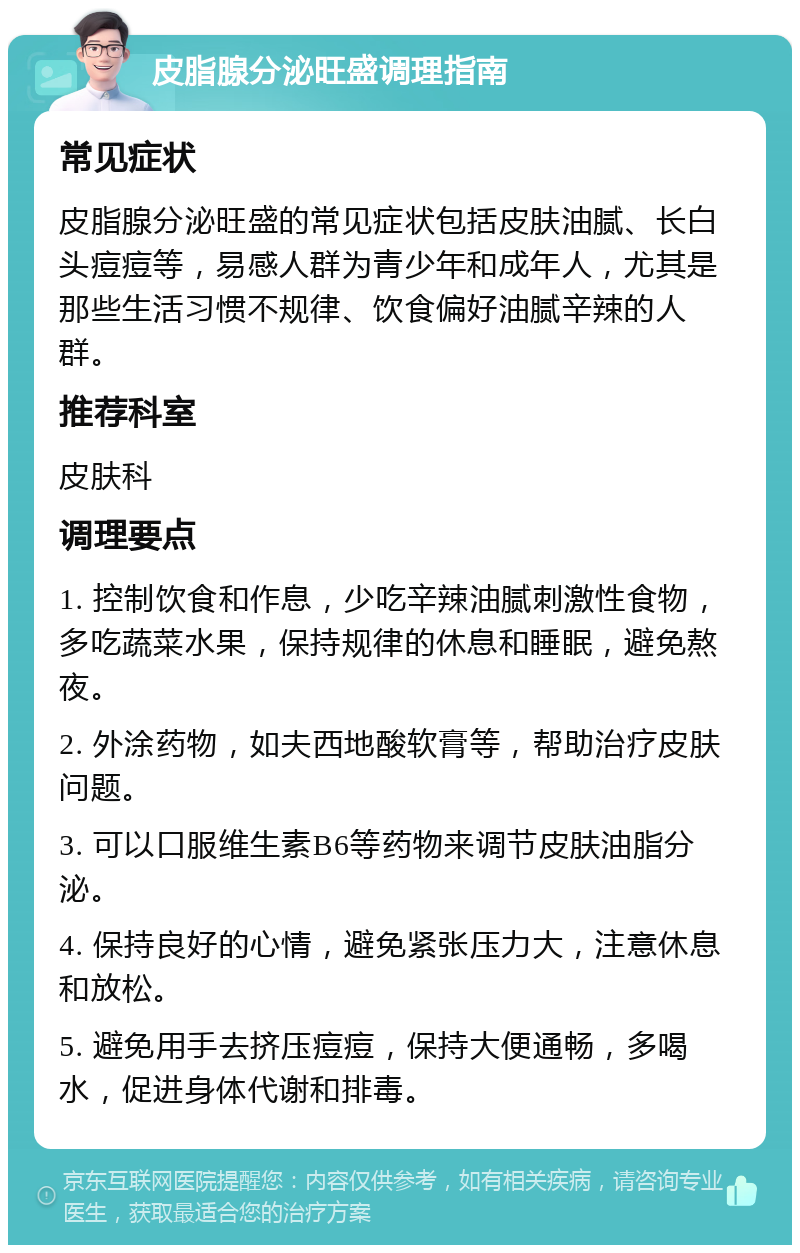 皮脂腺分泌旺盛调理指南 常见症状 皮脂腺分泌旺盛的常见症状包括皮肤油腻、长白头痘痘等，易感人群为青少年和成年人，尤其是那些生活习惯不规律、饮食偏好油腻辛辣的人群。 推荐科室 皮肤科 调理要点 1. 控制饮食和作息，少吃辛辣油腻刺激性食物，多吃蔬菜水果，保持规律的休息和睡眠，避免熬夜。 2. 外涂药物，如夫西地酸软膏等，帮助治疗皮肤问题。 3. 可以口服维生素B6等药物来调节皮肤油脂分泌。 4. 保持良好的心情，避免紧张压力大，注意休息和放松。 5. 避免用手去挤压痘痘，保持大便通畅，多喝水，促进身体代谢和排毒。