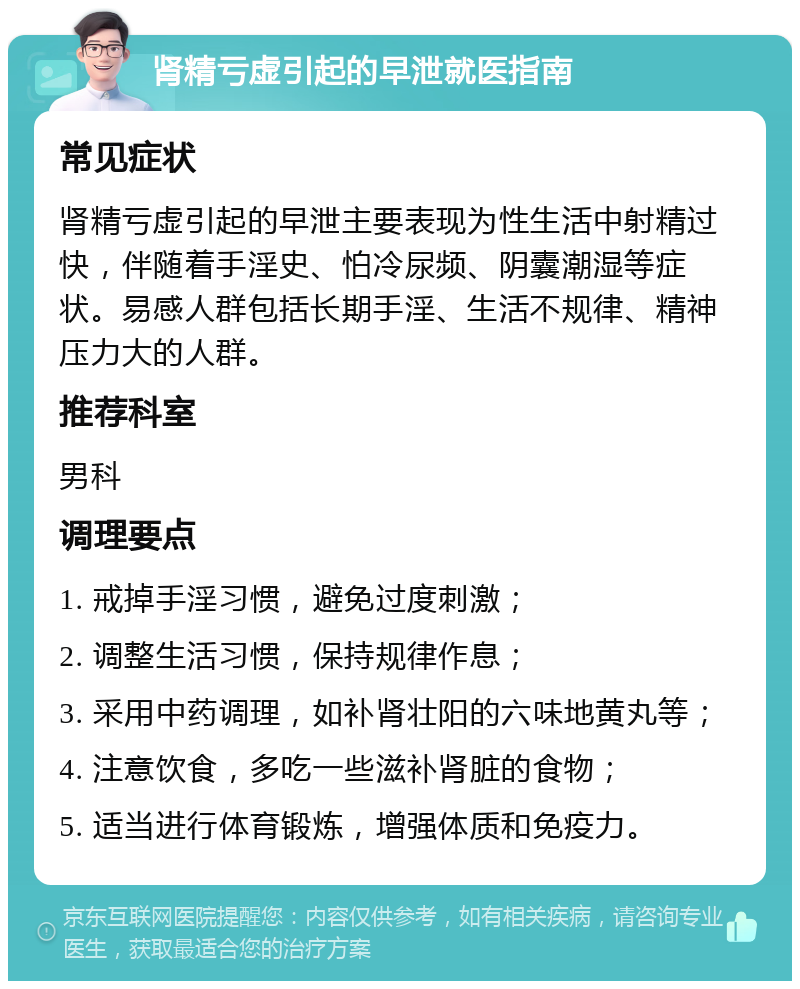 肾精亏虚引起的早泄就医指南 常见症状 肾精亏虚引起的早泄主要表现为性生活中射精过快，伴随着手淫史、怕冷尿频、阴囊潮湿等症状。易感人群包括长期手淫、生活不规律、精神压力大的人群。 推荐科室 男科 调理要点 1. 戒掉手淫习惯，避免过度刺激； 2. 调整生活习惯，保持规律作息； 3. 采用中药调理，如补肾壮阳的六味地黄丸等； 4. 注意饮食，多吃一些滋补肾脏的食物； 5. 适当进行体育锻炼，增强体质和免疫力。