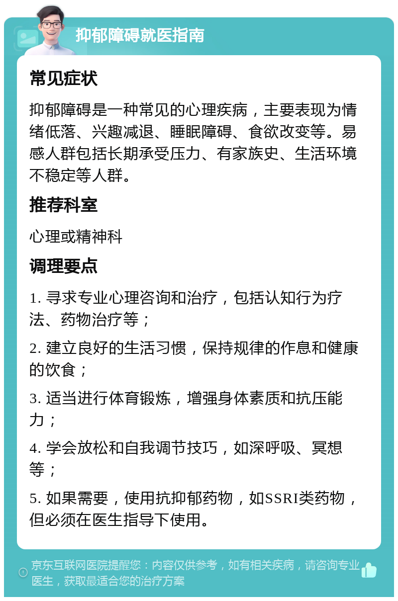 抑郁障碍就医指南 常见症状 抑郁障碍是一种常见的心理疾病，主要表现为情绪低落、兴趣减退、睡眠障碍、食欲改变等。易感人群包括长期承受压力、有家族史、生活环境不稳定等人群。 推荐科室 心理或精神科 调理要点 1. 寻求专业心理咨询和治疗，包括认知行为疗法、药物治疗等； 2. 建立良好的生活习惯，保持规律的作息和健康的饮食； 3. 适当进行体育锻炼，增强身体素质和抗压能力； 4. 学会放松和自我调节技巧，如深呼吸、冥想等； 5. 如果需要，使用抗抑郁药物，如SSRI类药物，但必须在医生指导下使用。