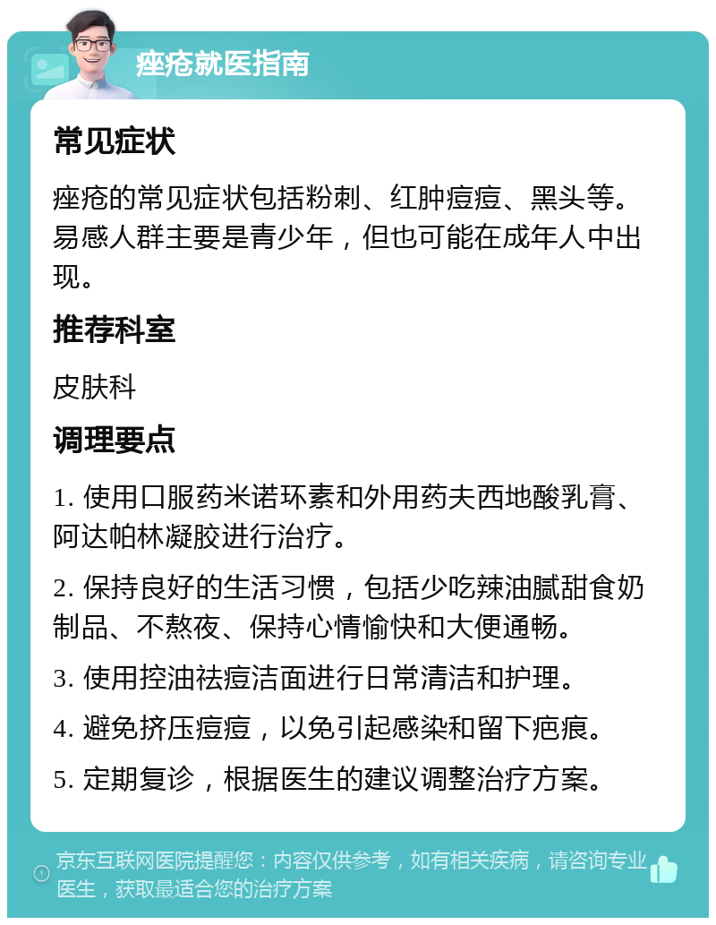 痤疮就医指南 常见症状 痤疮的常见症状包括粉刺、红肿痘痘、黑头等。易感人群主要是青少年，但也可能在成年人中出现。 推荐科室 皮肤科 调理要点 1. 使用口服药米诺环素和外用药夫西地酸乳膏、阿达帕林凝胶进行治疗。 2. 保持良好的生活习惯，包括少吃辣油腻甜食奶制品、不熬夜、保持心情愉快和大便通畅。 3. 使用控油祛痘洁面进行日常清洁和护理。 4. 避免挤压痘痘，以免引起感染和留下疤痕。 5. 定期复诊，根据医生的建议调整治疗方案。