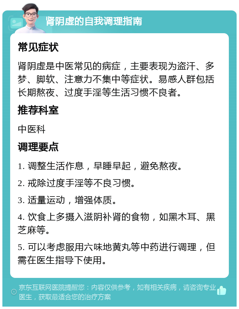 肾阴虚的自我调理指南 常见症状 肾阴虚是中医常见的病症，主要表现为盗汗、多梦、脚软、注意力不集中等症状。易感人群包括长期熬夜、过度手淫等生活习惯不良者。 推荐科室 中医科 调理要点 1. 调整生活作息，早睡早起，避免熬夜。 2. 戒除过度手淫等不良习惯。 3. 适量运动，增强体质。 4. 饮食上多摄入滋阴补肾的食物，如黑木耳、黑芝麻等。 5. 可以考虑服用六味地黄丸等中药进行调理，但需在医生指导下使用。