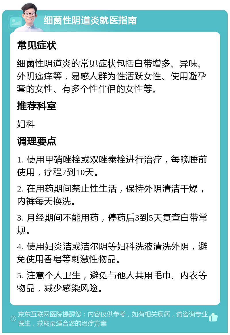 细菌性阴道炎就医指南 常见症状 细菌性阴道炎的常见症状包括白带增多、异味、外阴瘙痒等，易感人群为性活跃女性、使用避孕套的女性、有多个性伴侣的女性等。 推荐科室 妇科 调理要点 1. 使用甲硝唑栓或双唑泰栓进行治疗，每晚睡前使用，疗程7到10天。 2. 在用药期间禁止性生活，保持外阴清洁干燥，内裤每天换洗。 3. 月经期间不能用药，停药后3到5天复查白带常规。 4. 使用妇炎洁或洁尔阴等妇科洗液清洗外阴，避免使用香皂等刺激性物品。 5. 注意个人卫生，避免与他人共用毛巾、内衣等物品，减少感染风险。