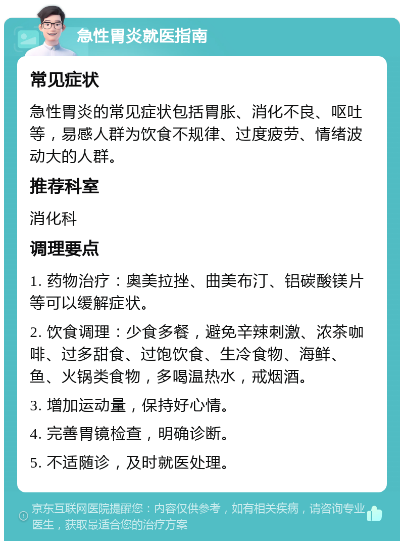 急性胃炎就医指南 常见症状 急性胃炎的常见症状包括胃胀、消化不良、呕吐等，易感人群为饮食不规律、过度疲劳、情绪波动大的人群。 推荐科室 消化科 调理要点 1. 药物治疗：奥美拉挫、曲美布汀、铝碳酸镁片等可以缓解症状。 2. 饮食调理：少食多餐，避免辛辣刺激、浓茶咖啡、过多甜食、过饱饮食、生冷食物、海鲜、鱼、火锅类食物，多喝温热水，戒烟酒。 3. 增加运动量，保持好心情。 4. 完善胃镜检查，明确诊断。 5. 不适随诊，及时就医处理。